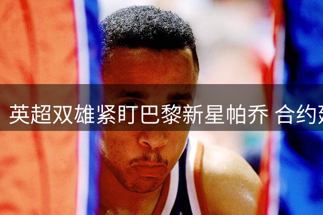 英超双雄紧盯巴黎新星帕乔 合约延长令转会难度陡增