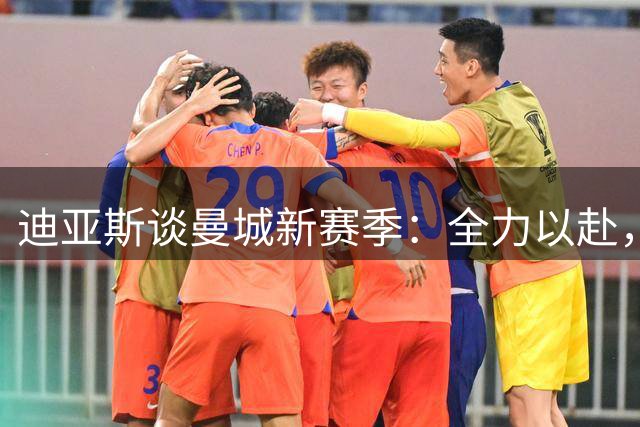 迪亚斯谈曼城新赛季：全力以赴，心怀感恩